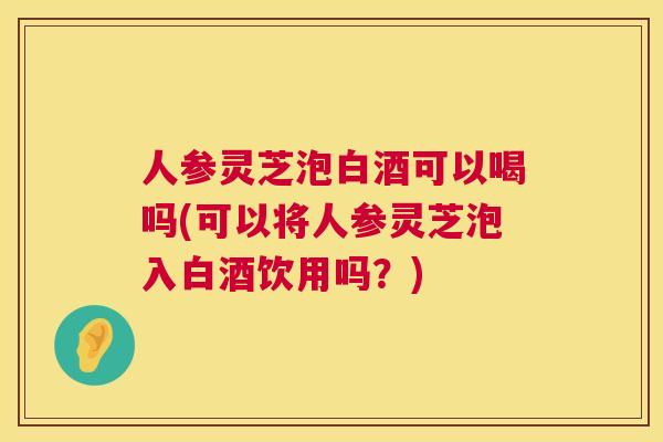人参灵芝泡白酒可以喝吗(可以将人参灵芝泡入白酒饮用吗？)