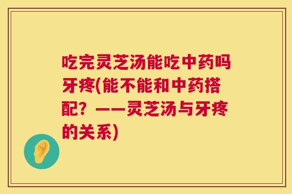 吃完灵芝汤能吃中药吗牙疼(能不能和中药搭配？——灵芝汤与牙疼的关系)