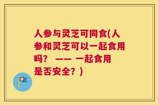 人参与灵芝可同食(人参和灵芝可以一起食用吗？ —— 一起食用是否安全？)