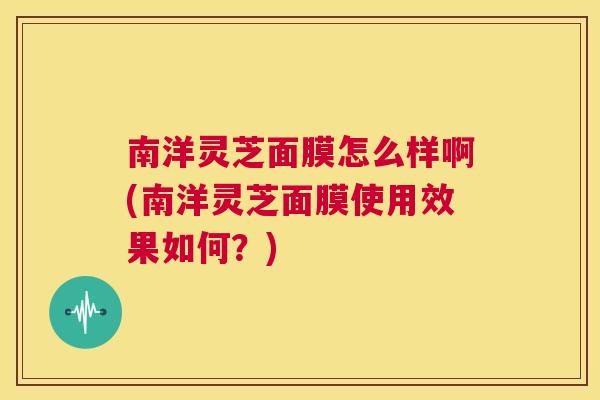 南洋灵芝面膜怎么样啊(南洋灵芝面膜使用效果如何？)
