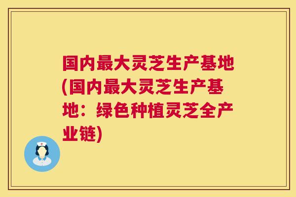 国内最大灵芝生产基地(国内最大灵芝生产基地：绿色种植灵芝全产业链)