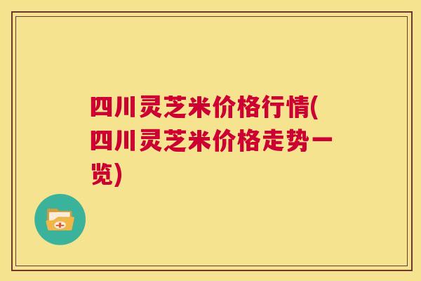四川灵芝米价格行情(四川灵芝米价格走势一览)