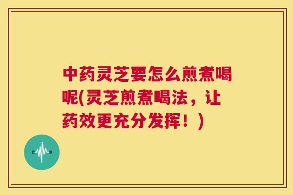 中药灵芝要怎么煎煮喝呢(灵芝煎煮喝法，让药效更充分发挥！)