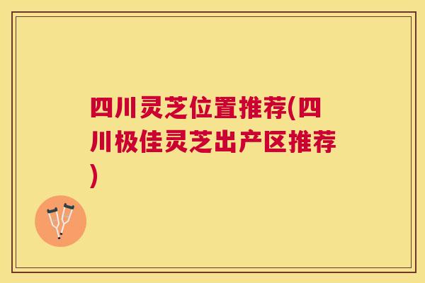 四川灵芝位置推荐(四川极佳灵芝出产区推荐)
