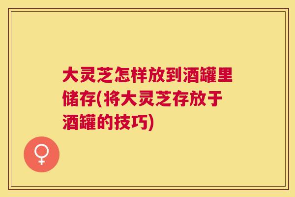 大灵芝怎样放到酒罐里储存(将大灵芝存放于酒罐的技巧)