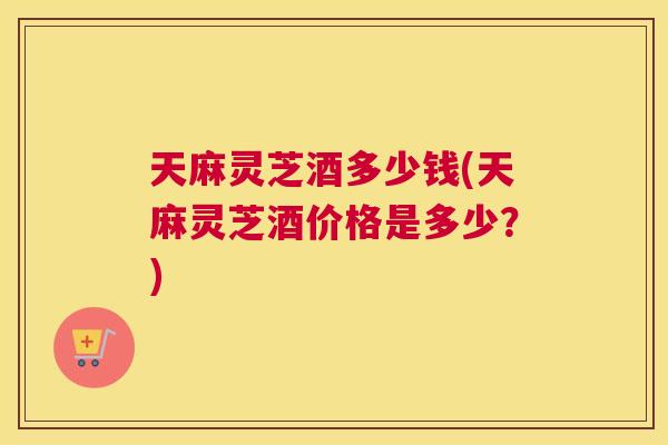 天麻灵芝酒多少钱(天麻灵芝酒价格是多少？)