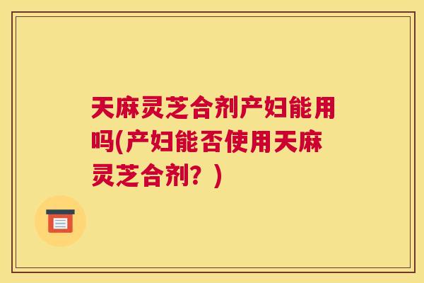 天麻灵芝合剂产妇能用吗(产妇能否使用天麻灵芝合剂？)