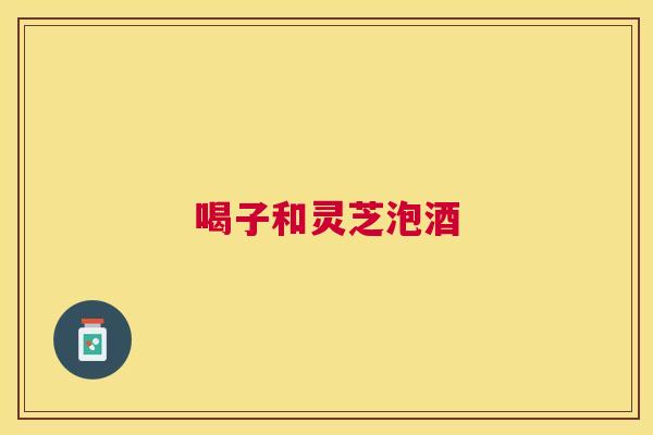 喝子和灵芝泡酒