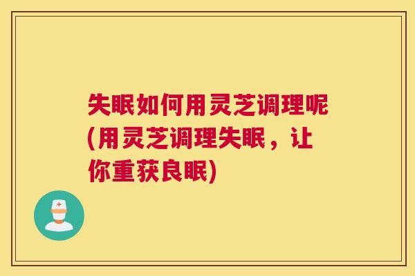 失眠如何用灵芝调理呢(用灵芝调理失眠，让你重获良眠)