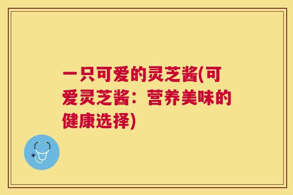 一只可爱的灵芝酱(可爱灵芝酱：营养美味的健康选择)