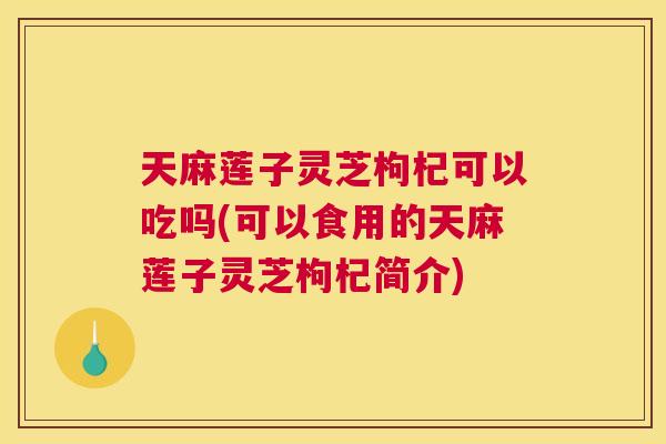 天麻莲子灵芝枸杞可以吃吗(可以食用的天麻莲子灵芝枸杞简介)