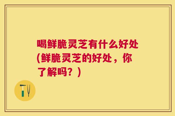 喝鲜脆灵芝有什么好处(鲜脆灵芝的好处，你了解吗？)