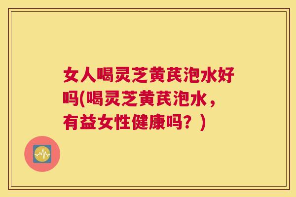 女人喝灵芝黄芪泡水好吗(喝灵芝黄芪泡水，有益女性健康吗？)