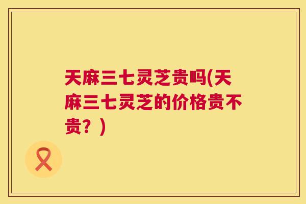 天麻三七灵芝贵吗(天麻三七灵芝的价格贵不贵？)