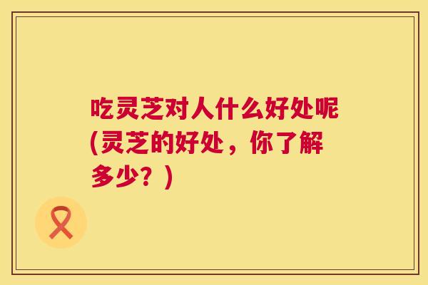 吃灵芝对人什么好处呢(灵芝的好处，你了解多少？)