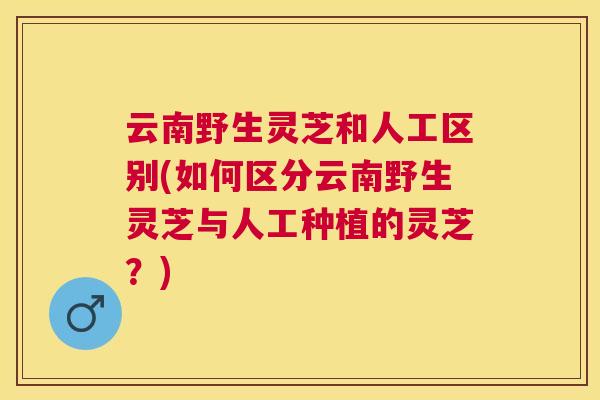 云南野生灵芝和人工区别(如何区分云南野生灵芝与人工种植的灵芝？)