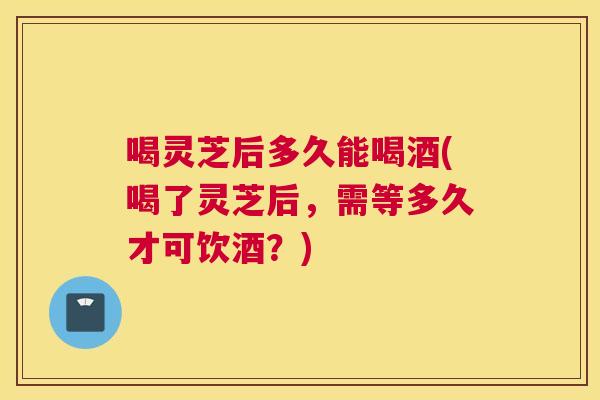 喝灵芝后多久能喝酒(喝了灵芝后，需等多久才可饮酒？)