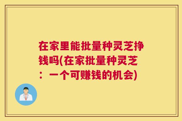 在家里能批量种灵芝挣钱吗(在家批量种灵芝：一个可赚钱的机会)