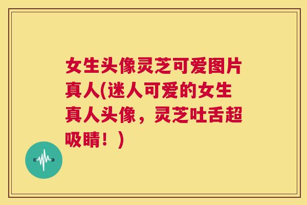 女生头像灵芝可爱图片真人(迷人可爱的女生真人头像，灵芝吐舌超吸睛！)