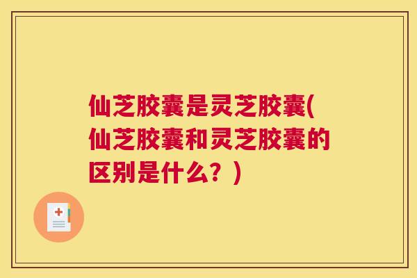 仙芝胶囊是灵芝胶囊(仙芝胶囊和灵芝胶囊的区别是什么？)