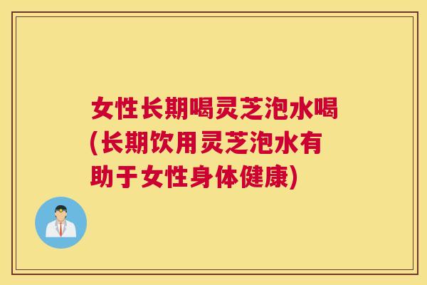 女性长期喝灵芝泡水喝(长期饮用灵芝泡水有助于女性身体健康)