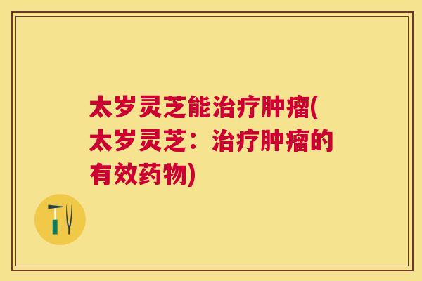 太岁灵芝能治疗肿瘤(太岁灵芝：治疗肿瘤的有效药物)