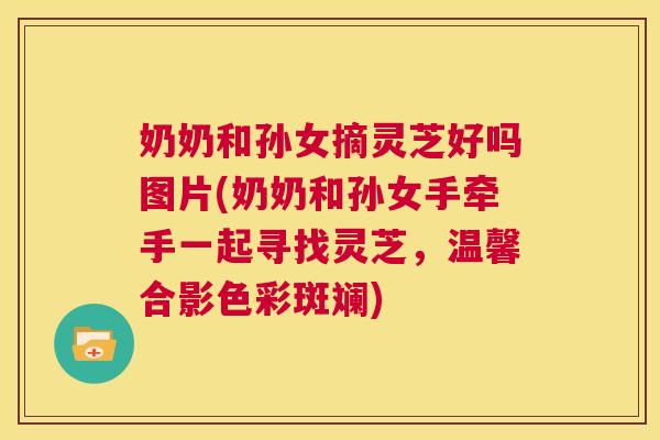 奶奶和孙女摘灵芝好吗图片(奶奶和孙女手牵手一起寻找灵芝，温馨合影色彩斑斓)