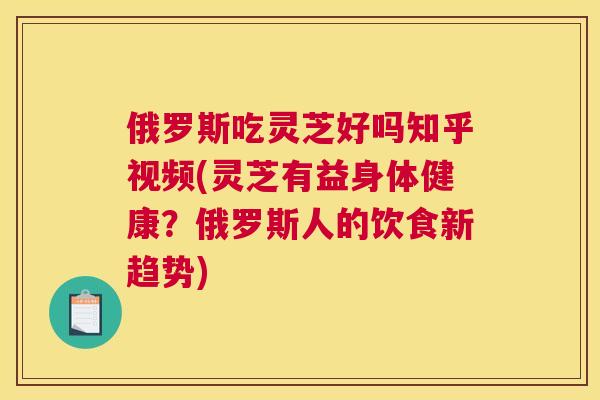 俄罗斯吃灵芝好吗知乎视频(灵芝有益身体健康？俄罗斯人的饮食新趋势)