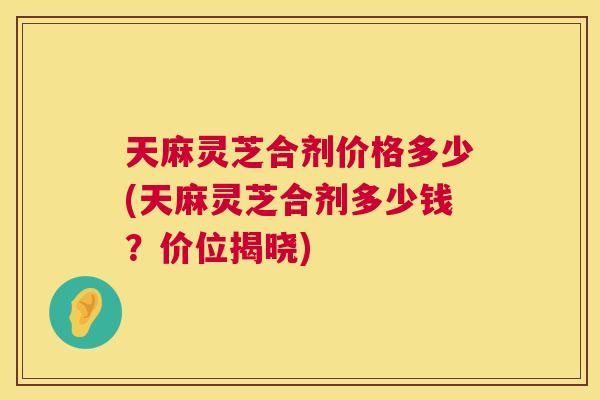天麻灵芝合剂价格多少(天麻灵芝合剂多少钱？价位揭晓)