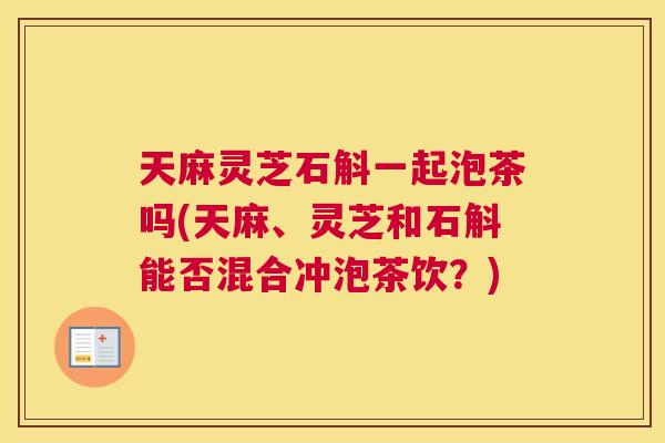 天麻灵芝石斛一起泡茶吗(天麻、灵芝和石斛能否混合冲泡茶饮？)