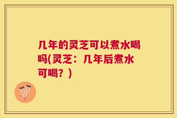 几年的灵芝可以煮水喝吗(灵芝：几年后煮水可喝？)