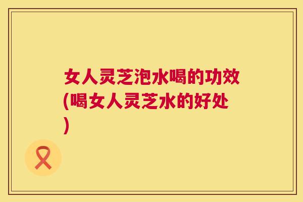 女人灵芝泡水喝的功效(喝女人灵芝水的好处)