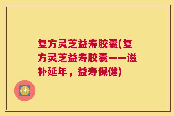 复方灵芝益寿胶囊(复方灵芝益寿胶囊——滋补延年，益寿保健)