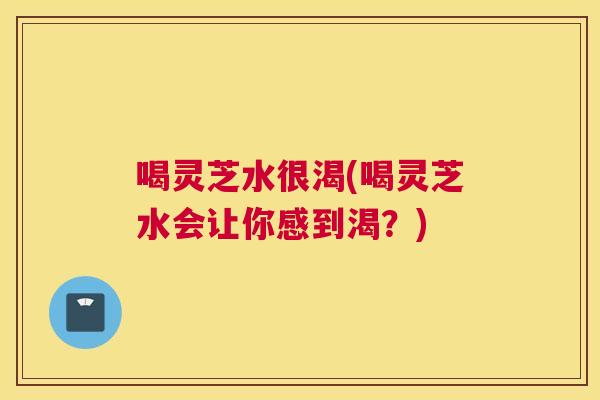 喝灵芝水很渴(喝灵芝水会让你感到渴？)