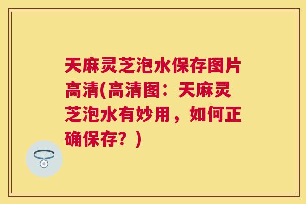 天麻灵芝泡水保存图片高清(高清图：天麻灵芝泡水有妙用，如何正确保存？)