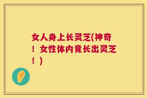 女人身上长灵芝(神奇！女性体内竟长出灵芝！)