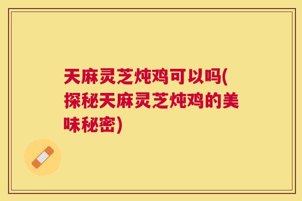 天麻灵芝炖鸡可以吗(探秘天麻灵芝炖鸡的美味秘密)