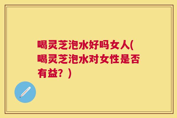 喝灵芝泡水好吗女人(喝灵芝泡水对女性是否有益？)