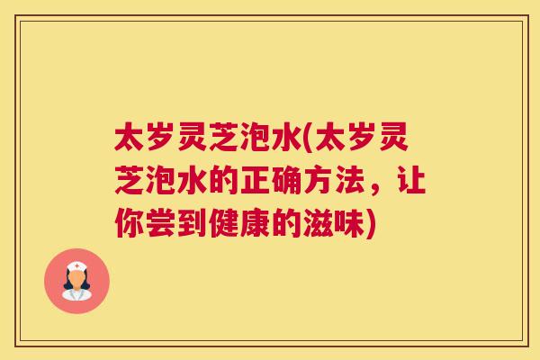 太岁灵芝泡水(太岁灵芝泡水的正确方法,让你尝到健康的滋味) 太岁灵芝泡水(太岁灵芝泡水的正确方法,让你尝到健康的滋味)