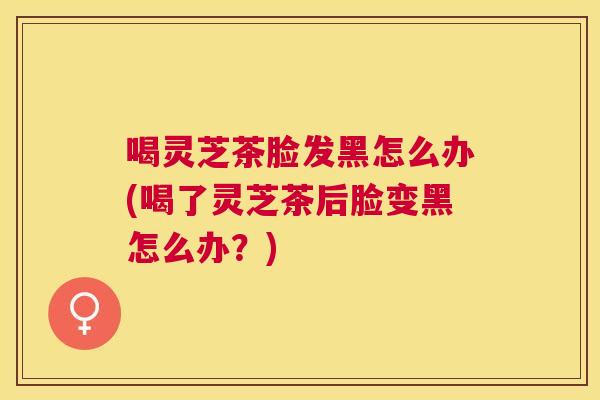 喝灵芝茶脸发黑怎么办(喝了灵芝茶后脸变黑怎么办？)