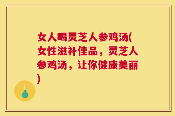 女人喝灵芝人参鸡汤(女性滋补佳品，灵芝人参鸡汤，让你健康美丽)