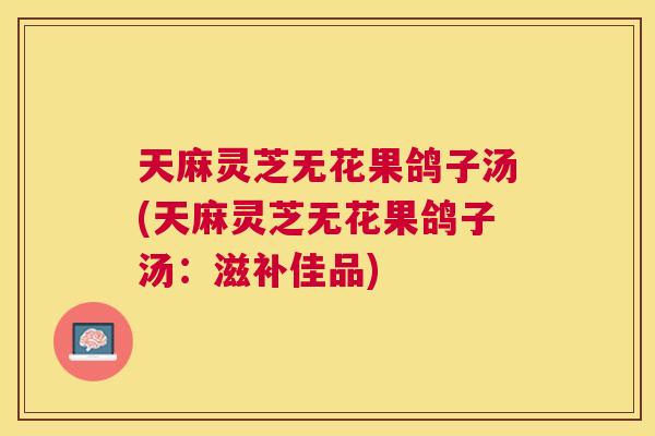 天麻灵芝无花果鸽子汤(天麻灵芝无花果鸽子汤：滋补佳品)