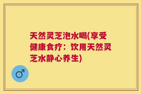 天然灵芝泡水喝(享受健康食疗：饮用天然灵芝水静心养生)