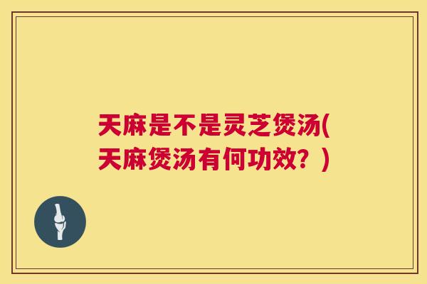 天麻是不是灵芝煲汤(天麻煲汤有何功效?) 天麻是不是灵芝煲汤(天麻煲汤有何功效?)