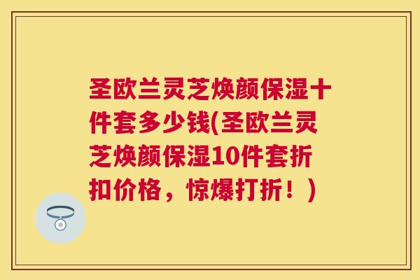 圣欧兰灵芝焕颜保湿十件套多少钱(圣欧兰灵芝焕颜保湿10件套折扣价格,惊爆打折!) 圣欧兰灵芝焕颜保湿十件套多少钱(圣欧兰灵芝焕颜保湿10件套折扣价格,惊爆打折!)