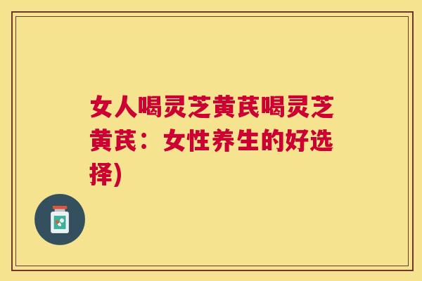 女人喝灵芝黄芪喝灵芝黄芪：女性养生的好选择)