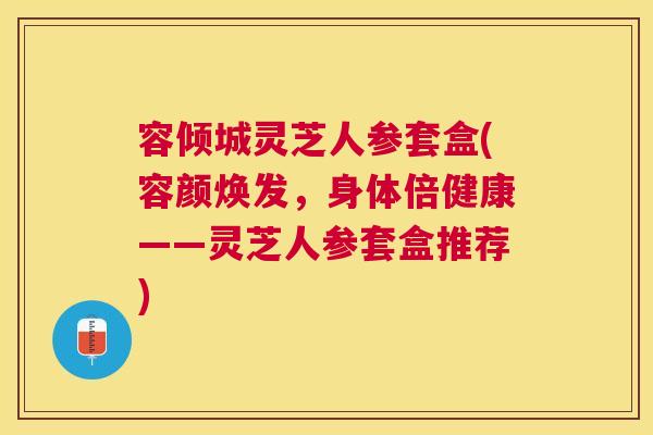 容倾城灵芝人参套盒(容颜焕发，身体倍健康——灵芝人参套盒推荐)