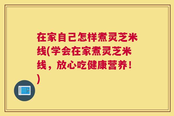在家自己怎样煮灵芝米线(学会在家煮灵芝米线，放心吃健康营养！)