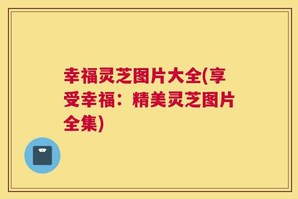 幸福灵芝图片大全(享受幸福：精美灵芝图片全集)