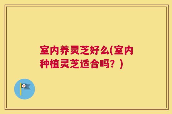 室内养灵芝好么(室内种植灵芝适合吗？)